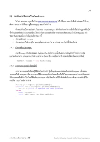 30

3.4     การปรับปรุงโปรแกรม VoteServlet.java
        ให้ Set Welcome Page เมื่อเรียก http://localhost:8080/Voter/ ให้ไปที่ vote.html ทันที (ตัวอย่าง หน้าที่ 20)
เพื่อความสะดวก ไม่ต้องระบุชื่อ html page ขณะเรียกใช้งาน
         ขั้นตอนนี้จะเป็นการปรับปรุงโปรแกรม VoteServlet.java เพื่อป้องกันการโหวตซ้ำทั้งนี้จะไม่อนุญาตให้ ผู้ใช้
ที่ใช้หมายเลขไอพีเดียวกันโหวตซ้ำได้ โดยจะเก็บหมายเลขไอพีที่ทำการโหวตแล้วในออปเจ็คชนิด HashSet การ
พัฒนาโปรแกรมนี้มีคำสั่งเพิ่มเติมที่สำคัญดังนี้
      1. กำหนดตัวแปร voters
      2. อ่านหมายเลขไอพีของผู้โหวตและเพิ่มคะแนนการโหวต หากหมายเลขไอพีนี้ไม่เคยโหวต


3.4.1    กำหนดตัวแปร voters
        ตัวแปร voters เป็นตัวแปรชนิด HashSet ( Set ไม่เก็บข้อมูลซ้ำ ไม่จำลำดับข้อมูลว่าเข้าก่อนหรือหลัง
และไม่เรียงลำดับ) เก็บหมายเลขไอพีของผู้โหวต โดยจะประกาศเป็นตัวแปร ออปเจ็คที่มีคำสั่งประกาศดังนี้
           HashSet voters = new HashSet();

3.4.2    การอ่านหมายเลขไอพีของผู้ใช้
        การอ่านหมายเลขไอพีของผู้ใช้ทำได้โดยเรียกใช้ คำสั่ง getRemoteAddr() ในออปเจ็ค request เมื่อทราบ
หมายเลขไอพี เราสามารถที่จะตรวจสอบได้ว่าหมายเลขนี้เคยโหวตแล้วหรือไม่ โดยการตรวจสอบว่าออปเจ็ค voters
มีค่าหมายเลขไอพีนี้หรือไม่โดยใช้คำสั่ง contain() หากยังไม่เคยโหวตก็ให้เพิ่มค่าตัวนับและเพิ่มหมายเลขไอพีนี้ใน
ออปเจ็ค voters โดยมีคำสั่งดังนี้
         String ip = request.getRemoteAddr();
         if(voter.contains(request.getRemoteAddr())){
            out.print("This IP Address has been voted");
         }else{
            count[voteNum]++;
            voter.add(request.getRemoteAddr());
         }




การเขียนโปรแกรม Java Servlet / JSP                               Assoc.Prof.Dr.Thanachart Numnonda/ Asst Prof.Thanisa Kruawaisayawan
 