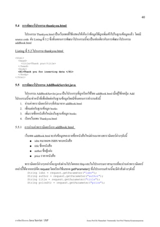 40

5.4     การพัฒนาโปรแกรม thankyou.html
        โปรแกรม Thankyou.html เป็นเว็บเพจที่ใช้แสดงให้เห็นว่าข้อมูลได้ถูกเพิ่มเข้าไปในฐานข้อมูลแล้ว โดยมี
source code ดัง Listing ที่ 5.2 ซึ่งขั้นตอนการพัฒนาโปรแกรมนี้จะเป็นเช่นเดียวกับการพัฒนาโปรแกรม
addBook.html

Listing ที่ 5.2 โปรแกรม thankyou.html

<html>
  <head>
    <title>Thank you</title>
  </head>
  <body>
  <H1>Thank you for inserting data </H1>
  </body>
</html>


5.5     การพัฒนาโปรแกรม AddBookServlet.java
      โปรแกรม AddBookServlet.java เป็นโปรแกรมที่ถูกเรียกใช้โดย addBook.html เมื่อผู้ใช้กดปุ่ม Add
โปรแกรมนี้จะทำหน้าที่เพื่อติดต่อกับฐานข้อมูลโดยมีขั้นตอนการทำงานดังนี้
   1. อ่านค่าพารามิเตอร์ต่างๆที่ส่งมาจาก addBook.html
   2. เชื่อมต่อกับฐานข้อมูล books
   3. เพิ่มรายชื่อหนังสือใหม่ลงในฐานข้อมูล books
   4. เรียกเว็บเพจ Thankyou.html


5.5.1    การอ่านค่าพารามิเตอร์จาก addBook.html
         เว็บเพจ addBook.html จะส่งข้อมูลของรายชื่อหนังสือใหม่ผ่านมาทางพารามิเตอร์ต่างๆดังนี้
              ● isbn หมายเลข ISBN ของหนังสือ

              ● title ชื่อหนังสือ

              ● author ชื่อผู้แต่ง

              ● price ราคาหนังสือ


         พารามิเตอร์ต่างๆเหล่านี้จะถูกส่งผ่านโปรโตคอล Http และในโปรแกรมเราสามารถที่จะอ่านค่าพารามิเตอร์
เหล่านี้ได้จากออปเจ็ค request โดยเรียกใช้เมธอด getParameter() ซึ่งโปรแกรมส่วนนี้จะมีคำสั่งต่างๆดังนี้
            String      isbn = request.getParameter("isbn");
            String      author = request.getParameter("author");
            String      title = request.getParameter("title");
            String      priceStr = request.getParameter("price");




การเขียนโปรแกรม Java Servlet / JSP                         Assoc.Prof.Dr.Thanachart Numnonda/ Asst Prof.Thanisa Kruawaisayawan
 