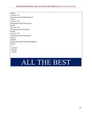 WEB PROGRAMMING UNIT-II NOTES: PREPARED BY BHAVSINGH MALOTH

break;
case (n="4"):
document.write("Wednesday");
break;
case (n="5"):
document.write("Thursday");
break;
case (n="6"):
document.write("Friday");
break;
case (n="7"):
document.write("Saturday");
break;
default:
document.write("Invalid Weekday");
break
}
</script>
</head>
</html>

ALL THE BEST

50

 