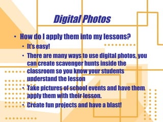 Digital Photos How do I apply them into my lessons? It’s easy! There are many ways to use digital photos, you can create scavenger hunts inside the classroom so you know your students understand the lesson Take pictures of school events and have them apply them with their lesson. Create fun projects and have a blast! 