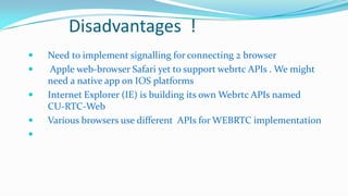 Disadvantages !






Need to implement signalling for connecting 2 browser
Apple web-browser Safari yet to support webrtc APIs . We might
need a native app on IOS platforms
Internet Explorer (IE) is building its own Webrtc APIs named
CU-RTC-Web
Various browsers use different APIs for WEBRTC implementation

 