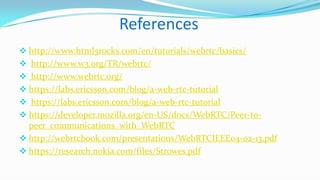 References
 http://www.html5rocks.com/en/tutorials/webrtc/basics/
 http://www.w3.org/TR/webrtc/
 http://www.webrtc.org/
 https://labs.ericsson.com/blog/a-web-rtc-tutorial
 https://labs.ericsson.com/blog/a-web-rtc-tutorial

 https://developer.mozilla.org/en-US/docs/WebRTC/Peer-to-

peer_communications_with_WebRTC
 http://webrtcbook.com/presentations/WebRTCIEEE04-02-13.pdf
 https://research.nokia.com/files/Strowes.pdf

 