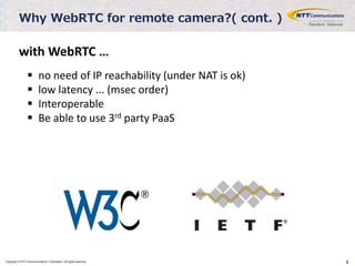 Copyright © NTT Communications Corporation. All rights reserved. 8
Why WebRTC for remote camera?( cont. )
 no need of IP reachability (under NAT is ok)
 low latency ... (msec order)
 Interoperable
 Be able to use 3rd party PaaS
with WebRTC …
 