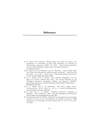 References




[1] M. Abadi and C. Fournet, “Mobile values, new names and secure com-
    munication,” in Proceedings of 28th ACM Symposium on Principles of
    Programming Languages (POPL ’01), 2001.           http://research.microsoft.
    com/users/fournet/papers/mobile-values-new-names-and-secure-
    communication.pdf.
[2] K. Aberer, P. Cudr´-Mauroux, and M. Hauswirth, “Start making sense:
                        e
    The Chatty Web approach for global semantic agreement,” Journal of Web
    Semantics, vol. 1, no. 1, http://www. websemanticsjournal.org/volume1/
    issue1/Abereretal2003/index.html, 2003.
[3] L. A. Adamic and N. Glance, “The political blogosphere and the
    2004 U.S. election: Divided they blog,” 2nd Annual Workshop on the
    Weblogging Ecosystem: Aggregation, Analysis and Dynamics, WWW05,
    http://www.hpl.hp.com/research/idl/papers/politicalblogs/AdamicGlance
    BlogWWW.pdf, 2005.
[4] L. A. Adamic and A. B. Huberman, “The Web’s hidden order,”
    Communications of the ACM, vol. 44, no. 9, http://www.hpl.hp.com/
    research/papers/weborder.pdf, 2001.
[5] E. Adar and L. A. Adamic, “Tracking information epidemics in
    blogspace,” Web Intelligence 2005, http://www.hpl.hp.com/research/idl/
    papers/blogs2/trackingblogepidemics.pdf, 2005.
[6] G. Adomavicius and A. Tuzhilin, “Toward the next generation of recommender
    systems: A survey of the state-of-the-art and possible extensions,” IEEE
    Transactions on Knowledge and Data Engineering, vol. 17, no. 6, pp. 734–
    749, 2005.



                                     111
 