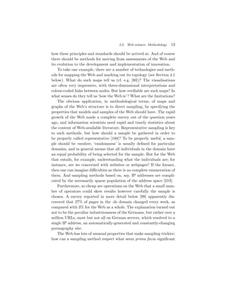 2.2. Web science: Methodology   13

how these principles and standards should be arrived at. And of course
there should be methods for moving from assessments of the Web and
its evolution to the development and implementation of innovation.
    To take one example, there are a number of technologies and meth-
ods for mapping the Web and marking out its topology (see Section 4.1
below). What do such maps tell us (cf. e.g. [80])? The visualisations
are often very impressive, with three-dimensional interpretations and
colour-coded links between nodes. But how veriﬁable are such maps? In
what senses do they tell us ‘how the Web is’ ? What are the limitations?
    The obvious application, in methodological terms, of maps and
graphs of the Web’s structure is to direct sampling, by specifying the
properties that models and samples of the Web should have. The rapid
growth of the Web made a complete survey out of the question years
ago, and information scientists need rapid and timely statistics about
the content of Web-available literature. Representative sampling is key
to such methods, but how should a sample be gathered in order to
be properly called representative [188]? To be properly useful, a sam-
ple should be random; ‘randomness’ is usually deﬁned for particular
domains, and in general means that all individuals in the domain have
an equal probability of being selected for the sample. But for the Web
that entails, for example, understanding what the individuals are; for
instance, are we concerned with websites or webpages? If the former,
then one can imagine diﬃculties as there is no complete enumeration of
them. And sampling methods based on, say, IP addresses are compli-
cated by the necessarily sparse population of the address space [219].
    Furthermore, so cheap are operations on the Web that a small num-
ber of operators could skew results however carefully the sample is
chosen. A survey reported in more detail below [99] apparently dis-
covered that 27% of pages in the .de domain changed every week, as
compared with 3% for the Web as a whole. The explanation turned out
not to be the peculiar industriousness of the Germans, but rather over a
million URLs, most but not all on German servers, which resolved to a
single IP address, an automatically-generated and constantly-changing
pornography site.
    The Web has lots of unusual properties that make sampling trickier;
how can a sampling method respect what seem prima facia signiﬁcant
 