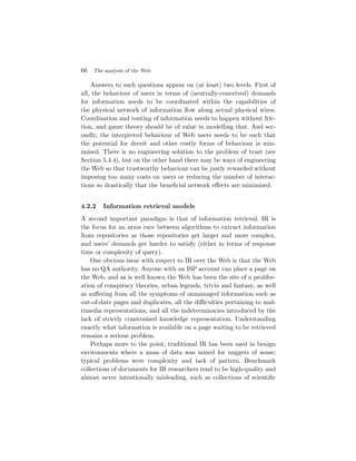 66 The analysis of the Web

    Answers to such questions appear on (at least) two levels. First of
all, the behaviour of users in terms of (neutrally-conceived) demands
for information needs to be coordinated within the capabilities of
the physical network of information ﬂow along actual physical wires.
Coordination and routing of information needs to happen without fric-
tion, and game theory should be of value in modelling that. And sec-
ondly, the interpreted behaviour of Web users needs to be such that
the potential for deceit and other costly forms of behaviour is min-
imised. There is no engineering solution to the problem of trust (see
Section 5.4.4), but on the other hand there may be ways of engineering
the Web so that trustworthy behaviour can be justly rewarded without
imposing too many costs on users or reducing the number of interac-
tions so drastically that the beneﬁcial network eﬀects are minimised.


4.2.2   Information retrieval models
A second important paradigm is that of information retrieval. IR is
the focus for an arms race between algorithms to extract information
from repositories as those repositories get larger and more complex,
and users’ demands get harder to satisfy (either in terms of response
time or complexity of query).
    One obvious issue with respect to IR over the Web is that the Web
has no QA authority. Anyone with an ISP account can place a page on
the Web, and as is well known the Web has been the site of a prolifer-
ation of conspiracy theories, urban legends, trivia and fantasy, as well
as suﬀering from all the symptoms of unmanaged information such as
out-of-date pages and duplicates, all the diﬃculties pertaining to mul-
timedia representations, and all the indeterminacies introduced by the
lack of strictly constrained knowledge representation. Understanding
exactly what information is available on a page waiting to be retrieved
remains a serious problem.
    Perhaps more to the point, traditional IR has been used in benign
environments where a mass of data was mined for nuggets of sense;
typical problems were complexity and lack of pattern. Benchmark
collections of documents for IR researchers tend to be high-quality and
almost never intentionally misleading, such as collections of scientiﬁc
 