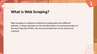 What is Web Scraping?
Web Scraping is a software method of scraping data from different
websites. It keeps attention on the transformation of unstructured data on
the web (Typically HTML), into structured data that can be stored and
analyzed.
1
 
