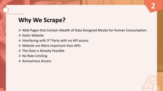 Why We Scrape?
 Web Pages that Contain Wealth of Data Designed Mostly for Human Consumption.
 Static Website
 Interfacing with 3rd Party with no API access
 Website are More Important than APIs
 The Data is Already Feasible
 No Rate Limiting
 Anonymous Access
2
 