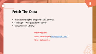 Fetch The Data
 Involves Finding the endpoint – URL or URLs
 Sending HTTP Request to the server
 Using Request Library:
Import Requests
Data = requests.get (‘http://google.com/’)
Html = data.content
3
 