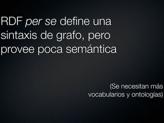 RDF per se deﬁne una
sintaxis de grafo, pero
provee poca semántica


                       (Se necesitan más
                 vocabularios y ontologías)
 