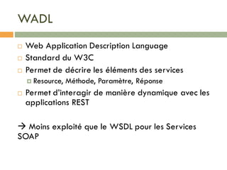 WADL
¨ Web Application Description Language
¨ Standard du W3C
¨ Permet de décrire les éléments des services
¤ Resource, Méthode, Paramètre, Réponse
¨ Permet d’interagir de manière dynamique avec les
applications REST
à Moins exploité que le WSDL pour les Services
SOAP
 