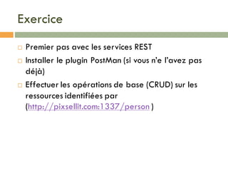Exercice
¨ Premier pas avec les services REST
¨ Installer le plugin PostMan (si vous n’e l’avez pas
déjà)
¨ Effectuer les opérations de base (CRUD) sur les
ressources identifiées par
(http://pixsellit.com:1337/person )
 