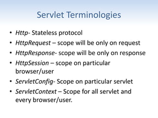 Servlet Terminologies
• Http- Stateless protocol
• HttpRequest – scope will be only on request
• HttpResponse- scope will be only on response
• HttpSession – scope on particular
browser/user
• ServletConfig- Scope on particular servlet
• ServletContext – Scope for all servlet and
every browser/user.
 