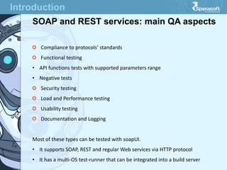 Introduction
SOAP and REST services: main QA aspects
Compliance to protocols’ standards
Functional testing
• API functions tests with supported parameters range
• Negative tests
Security testing
Load and Performance testing
Usability testing
Documentation and Logging
Most of these types can be tested with soapUI.
• It supports SOAP, REST and regular Web services via HTTP protocol
• It has a multi-OS test-runner that can be integrated into a build server
 