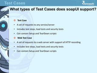 Test Cases
What types of Test Cases does soapUI support?
Test Case
• A set of requests to any service/server
• Includes test steps, load tests and security tests
• Can contain Setup and TearDown scripts
Web Test Case
• A set of requests to a web server with support of HTTP recording
• Includes test steps, load tests and security tests
• Can contain Setup and TearDown scripts
 