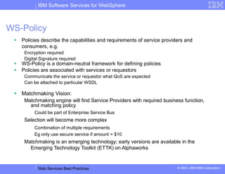 IBM Software Services for WebSphere
Web Services Best Practices © 2003, 2004 IBM Corporation
WS-Policy
 Policies describe the capabilities and requirements of service providers and
consumers, e.g.
Encryption required
Digital Signature required
 WS-Policy is a domain-neutral framework for defining policies
 Policies are associated with services or requestors
Communicate the service or requestor what QoS are expected
Can be attached to particular WSDL
 Matchmaking Vision:
Matchmaking engine will find Service Providers with required business function,
and matching policy
Could be part of Enterprise Service Bus
Selection will become more complex
Combination of multiple requirements
Eg only use secure service if amount > $10
Matchmaking is an emerging technology; early versions are available in the
Emerging Technology Toolkit (ETTK) on Alphaworks
 