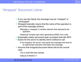 IBM Software Services for WebSphere
Web Services Best Practices © 2003, 2004 IBM Corporation
“Wrapped” Document Literal
 If you use doc literal, the message may be “wrapped” or
“unwrapped”
 Wrapped basically means that the name of the operation is
part of the message schema
Message is ‘wrapped’ in another element that represents the
operation
Additional complex type when generating WSDL from code
 Essentially makes document style invocation look like RPC
 Easier for the server to identify which method to call
If not wrapped, the server must parse the message and look for
an appropriate operation that takes that message
 Assume that wrapped document literal will be the normal
case
This is what MS does already
Default of WSAD 5.1
 