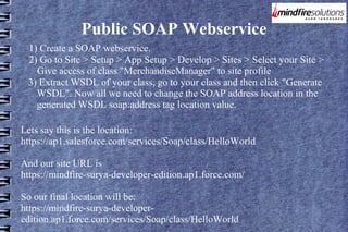 Public SOAP Webservice
1) Create a SOAP webservice.
2) Go to Site > Setup > App Setup > Develop > Sites > Select your Site >
Give access of class "MerchandiseManager" to site profile
3) Extract WSDL of your class, go to your class and then click "Generate
WSDL". Now all we need to change the SOAP address location in the
generated WSDL soap:address tag location value.
Lets say this is the location:
https://ap1.salesforce.com/services/Soap/class/HelloWorld
And our site URL is
https://mindfire-surya-developer-edition.ap1.force.com/
So our final location will be:
https://mindfire-surya-developeredition.ap1.force.com/services/Soap/class/HelloWorld

 
