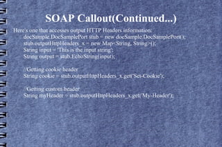 SOAP Callout(Continued...)
Here's one that accesses output HTTP Headers information:
docSample.DocSamplePort stub = new docSample.DocSamplePort();
stub.outputHttpHeaders_x = new Map<String, String>();
String input = 'This is the input string';
String output = stub.EchoString(input);
//Getting cookie header
String cookie = stub.outputHttpHeaders_x.get('Set-Cookie');
//Getting custom header
String myHeader = stub.outputHttpHeaders_x.get('My-Header');

 