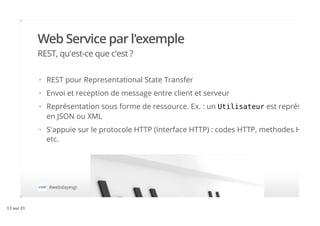 Web Service par l'exemple
REST, qu'est-ce que c'est ?
#webdayesgi
REST pour Representational State Transfer
Envoi et reception de message entre client et serveur
Représentation sous forme de ressource. Ex. : un Utilisateur est représenté
en JSON ou XML
S'appuie sur le protocole HTTP (Interface HTTP) : codes HTTP, methodes HTTP,
etc.
·
·
·
·
13 sur 21
 