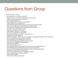 Questions from Group
•   What’s the bias on Twitter?
•   Are Republicans more tightly connected?
•   - What do they do in free time? (Which bars do they go to?)
    - Where are they tweeting from? (location)
    - What do they respond to?
    - How engaging are they (tweets, not officials?)
    - Tweet-content versus voting record
    - What lobbyists/special interest groups do they tweet about/follow/etc?
    - How much do they interact (via tweets) with outside groups
    - How does their tweeting correlate to offline activity (eg polls)
    - Is Twitter it (for social media), eg., #fb
    - What is the sentiment of their posts
    - Diffs between Individual vs. party posts
    - How many people/Who do they follow
    - Adoption (Are they/how are they? ...do they like it?)
    - demographics of their followers
    - differences between "official" versus campaign vs personal (accounts/how many, what kind)
    - How many tweets are "spontaneous vs crafted"
    - How do talking points change/evolve over time?
    - How does their language change/evolve over time?
    - How many are bilingual (what languages?)
    - What do they misspell?
    - Do they like (twitter) or not?
    - How frequently are they re-tweeted and how far do they go (depth/diffusion)
    - Which lobbyists/special interest groups do they spend time with?
    - How does their language (tweet word choice) vary from official statements
    - What pics do they post about themselves
    - How do they frame their issues? (lang/sentiment/etc)
    - How do people respond the their tweets?
    - What is their “agenda”
    - What devices do they use to tweet
 