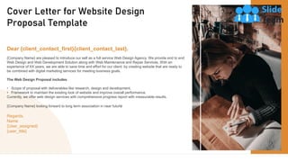 2
Cover Letter for Website Design
Proposal Template
Dear {client_contact_first}{client_contact_last},
{Company Name} are pleased to introduce our self as a full service Web Design Agency. We provide end to end
Web Design and Web Development Solution along with Web Maintenance and Repair Services. With an
experience of XX years, we are able to save time and effort for our client by creating website that are ready to
be combined with digital marketing services for meeting business goals.
The Web Design Proposal includes
• Scope of proposal with deliverables like research, design and development.
• Framework to maintain the existing look of website and improve overall performance.
Currently, we offer web design services with comprehensive progress report with measurable results.
{Company Name} looking forward to long term association in near future
Regards,
Name
{User_assigned}
{user_title}
 