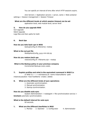 You can specify an interval of time after which HTTP sessions expire.
click Servers > Application servers > server_name > Web container
settings > Session management > Session Timeout
What are the different levels at which session timeout can be set
application level, web module level, server level
5. How do you upgrade WAS
GUI Upgrade
Silent Upgrade
Logs files and their paths for both
6. Back Ups
How do you take back ups in WAS
backupConfig.sh [filename] -nostop
What is the out put file
WebSphereConfig_yyyy-mm-dd.zip
How do you restore back ups
restoreConfig.sh <filename.zip> -nostop
What is the Backup policy in your previous company
Incremental Backups every week.
7. Explain profiles and what is the equivalent command in WAS 5.x
In WAS 5.x ----> wsInstance.sh -name instanceName -path
instanceLoacation -host hostName -create | delete
8. What are the different kinds of sync operations
1. Automatic synchronization.
2. Manual synchronization.
3. Startup synchronization.
How do you disable auto sync
System Administration > nodeagent > file synchronization service >
Uncheck automatic synchronization.
What is the default interval for auto sync
60 seconds.
9. What are the different UserRoles in WAS
1. Monitor 2. Operator 3. Configurator 4. Administrator
 
