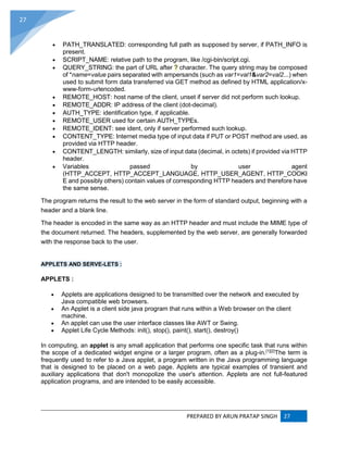 PREPARED BY ARUN PRATAP SINGH 27
27
 PATH_TRANSLATED: corresponding full path as supposed by server, if PATH_INFO is
present.
 SCRIPT_NAME: relative path to the program, like /cgi-bin/script.cgi.
 QUERY_STRING: the part of URL after ? character. The query string may be composed
of *name=value pairs separated with ampersands (such as var1=val1&var2=val2...) when
used to submit form data transferred via GET method as defined by HTML application/x-
www-form-urlencoded.
 REMOTE_HOST: host name of the client, unset if server did not perform such lookup.
 REMOTE_ADDR: IP address of the client (dot-decimal).
 AUTH_TYPE: identification type, if applicable.
 REMOTE_USER used for certain AUTH_TYPEs.
 REMOTE_IDENT: see ident, only if server performed such lookup.
 CONTENT_TYPE: Internet media type of input data if PUT or POST method are used, as
provided via HTTP header.
 CONTENT_LENGTH: similarly, size of input data (decimal, in octets) if provided via HTTP
header.
 Variables passed by user agent
(HTTP_ACCEPT, HTTP_ACCEPT_LANGUAGE, HTTP_USER_AGENT, HTTP_COOKI
E and possibly others) contain values of corresponding HTTP headers and therefore have
the same sense.
The program returns the result to the web server in the form of standard output, beginning with a
header and a blank line.
The header is encoded in the same way as an HTTP header and must include the MIME type of
the document returned. The headers, supplemented by the web server, are generally forwarded
with the response back to the user.
APPLETS AND SERVE-LETS :
APPLETS :
 Applets are applications designed to be transmitted over the network and executed by
Java compatible web browsers.
 An Applet is a client side java program that runs within a Web browser on the client
machine.
 An applet can use the user interface classes like AWT or Swing.
 Applet Life Cycle Methods: init(), stop(), paint(), start(), destroy()
In computing, an applet is any small application that performs one specific task that runs within
the scope of a dedicated widget engine or a larger program, often as a plug-in.[1][2]
The term is
frequently used to refer to a Java applet, a program written in the Java programming language
that is designed to be placed on a web page. Applets are typical examples of transient and
auxiliary applications that don't monopolize the user's attention. Applets are not full-featured
application programs, and are intended to be easily accessible.
 