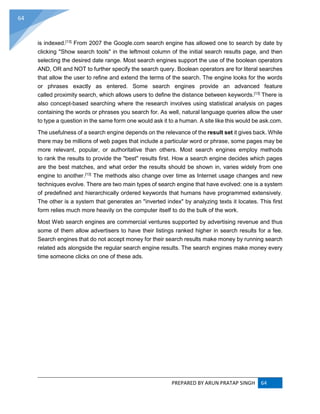 PREPARED BY ARUN PRATAP SINGH 64
64
is indexed.[13]
From 2007 the Google.com search engine has allowed one to search by date by
clicking "Show search tools" in the leftmost column of the initial search results page, and then
selecting the desired date range. Most search engines support the use of the boolean operators
AND, OR and NOT to further specify the search query. Boolean operators are for literal searches
that allow the user to refine and extend the terms of the search. The engine looks for the words
or phrases exactly as entered. Some search engines provide an advanced feature
called proximity search, which allows users to define the distance between keywords.[13]
There is
also concept-based searching where the research involves using statistical analysis on pages
containing the words or phrases you search for. As well, natural language queries allow the user
to type a question in the same form one would ask it to a human. A site like this would be ask.com.
The usefulness of a search engine depends on the relevance of the result set it gives back. While
there may be millions of web pages that include a particular word or phrase, some pages may be
more relevant, popular, or authoritative than others. Most search engines employ methods
to rank the results to provide the "best" results first. How a search engine decides which pages
are the best matches, and what order the results should be shown in, varies widely from one
engine to another.[13]
The methods also change over time as Internet usage changes and new
techniques evolve. There are two main types of search engine that have evolved: one is a system
of predefined and hierarchically ordered keywords that humans have programmed extensively.
The other is a system that generates an "inverted index" by analyzing texts it locates. This first
form relies much more heavily on the computer itself to do the bulk of the work.
Most Web search engines are commercial ventures supported by advertising revenue and thus
some of them allow advertisers to have their listings ranked higher in search results for a fee.
Search engines that do not accept money for their search results make money by running search
related ads alongside the regular search engine results. The search engines make money every
time someone clicks on one of these ads.
 