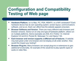 Configuration and Compatibility
Testing of Web page








Hardware Platform. Is it a Mac, PC, PDA, MSNTV, or a WiFi wristwatch? Each
hardware device has its own operating system, screen layout, communications
software, and so on. Each can affect how the website appears onscreen.
Browser Software and Version. There are many different web browsers and
browser versions. Some run on only one type of hardware platform, others run
on multiple platforms. Some examples are AOL 9.0, Firefox 1.0, Internet
Explorer 5.0 and 6.0, Pocket IE, Netscape 7.2, and Opera 7.54.
Each browser and version supports a different set of features. A website
may look great under one browser and not display at all under another. How
would this impact your testing?
Browser Plug-Ins. Many browsers can accept plug-ins or extensions to gain
additional functionality. An example of this would be to play specific types of
audio or video files.

 