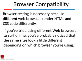 Browser Compatibility
Browser testing is necessary because
different web browsers render HTML and
CSS code differently.
If you’ve tried using different Web browsers
to surf online, you’ve probably noticed that
the same sites look a little different
depending on which browser you’re using.
 