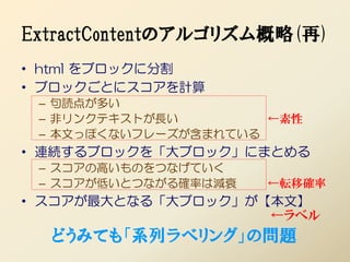 ExtractContentのアルゴリズム概略(再)
• html をブロックに分割
• ブロックごとにスコアを計算
 – 句読点が多い
 – 非リンクテキストが長い        ←素性
 – 本文っぽくないフレーズが含まれている
• 連続するブロックを「大ブロック」にまとめる
 – スコアの高いものをつなげていく
 – スコアが低いとつながる確率は減衰   ←転移確率
• スコアが最大となる「大ブロック」が【本文】
                    ←ラベル
  どうみても「系列ラベリング」の問題
 