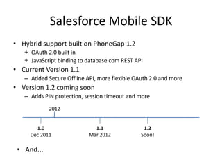 Salesforce Mobile SDK
• Hybrid support built on PhoneGap 1.2
   + OAuth 2.0 built in
   + JavaScript binding to database.com REST API
• Current Version 1.1
   – Added Secure Offline API, more flexible OAuth 2.0 and more
• Version 1.2 coming soon
   – Adds PIN protection, session timeout and more
            2012


       1.0                   1.1                1.2
     Dec 2011              Mar 2012            Soon!

 • And…
 