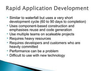Similar to waterfall but uses a very short
development cycle (60 to 90 days to completion)
 Uses component-based construction and
emphasises reuse and code generation
 Use multiple teams on scaleable projects
 Requires heavy resources
 Requires developers and customers who are
heavily committed
 Performance can be a problem
 Difficult to use with new technology


 