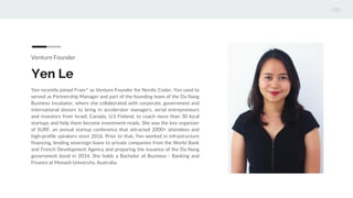Venture Founder
Yen Le
Yen recently joined Fram^ as Venture Founder for Nordic Coder. Yen used to
served as Partnership Manager and part of the founding team of the Da Nang
Business Incubator, where she collaborated with corporate, government and
international donors to bring in accelerator managers, serial entrepreneurs
and investors from Israel, Canada, U.S Finland, to coach more than 30 local
startups and help them become investment-ready. She was the key organizer
of SURF, an annual startup conference that attracted 2000+ attendees and
high-profile speakers since 2016. Prior to that, Yen worked in infrastructure
financing, lending sovereign loans to private companies from the World Bank
and French Development Agency and preparing the issuance of the Da Nang
government bond in 2014. She holds a Bachelor of Business - Banking and
Finance at Monash University, Australia.
 