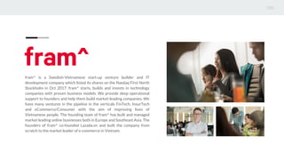 fram^ is a Swedish-Vietnamese start-up venture builder and IT
development company which listed its shares on the Nasdaq First North
Stockholm in Oct 2017. fram^ starts, builds and invests in technology
companies with proven business models. We provide deep operational
support to founders and help them build market-leading companies. We
have many ventures in the pipeline in the verticals FinTech, InsurTech
and eCommerce/Consumer with the aim of improving lives of
Vietnamese people. The founding team of fram^ has built and managed
market leading online businesses both in Europe and Southeast Asia. The
founders of fram^ co-founded Lazada.vn and built the company from
scratch to the market leader of e-commerce in Vietnam.
 