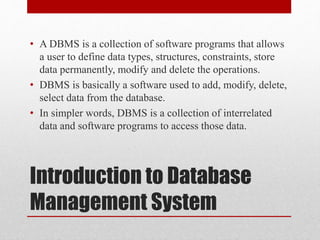 Introduction to Database
Management System
• A DBMS is a collection of software programs that allows
a user to define data types, structures, constraints, store
data permanently, modify and delete the operations.
• DBMS is basically a software used to add, modify, delete,
select data from the database.
• In simpler words, DBMS is a collection of interrelated
data and software programs to access those data.
 
