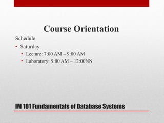 Course Orientation
Schedule
• Saturday
• Lecture: 7:00 AM – 9:00 AM
• Laboratory: 9:00 AM – 12:00NN
IM 101 Fundamentals of Database Systems
 