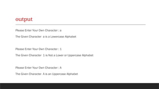 output
Please Enter Your Own Character : a
The Given Character a is a Lowercase Alphabet
Please Enter Your Own Character : 1
The Given Character 1 is Not a Lower or Uppercase Alphabet
Please Enter Your Own Character : A
The Given Character A is an Uppercase Alphabet
 
