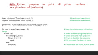 4)Aim:Python program to print all prime numbers
in a given interval (usebreak).
lower = int(input("Enter lower bound: ")) # User inputs lower bound
upper = int(input("Enter upper bound: ")) # User inputs upper bound
print("Prime numbers between", lower, "and", upper, "are:")
for num in range(lower, upper + 1): # Loop through numbers in the given
range
if num > 1: # Prime numbers are greater than 1
for i in range(2, num): # Check divisibility from 2 to num-1
if (num % i) == 0: # If num is divisible, it's not prime
break # Exit loop early if a divisor is found
else:
print(num) # If no divisors are found, num is prime
 