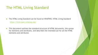 The HTML Living Standard
 The HTML Living Standard can be found at WHATWG: HTML Living Standard
https://html.spec.whatwg.org/
 This document outlines the standard structure of HTML documents, the syntax
for elements and attributes, and describes the intended use for all the HTML
elements and attributes
 
