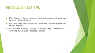 Introduction to HTML
 HTML, Hypertext Markup Language, is the language we use to create web
documents and applications
 HTML is an application of something called SGML (Standard Generalized
Markup Language)
 SGML says that a markup language has elements (tags) and attributes,
comments and character references/entities
 