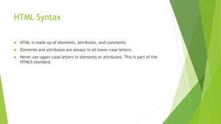 HTML Syntax
 HTML is made up of elements, attributes, and comments
 Elements and attributes are always in all lower-case letters
 Never use upper-case letters in elements or attributes. This is part of the
HTML5 standard.
 