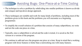 • The technique to solve a problem by subdividing into smaller problems is known as divide
and conquer and top-down design approach.
• These techniques are suitable and work for many kinds of problems, including most of the
problems given in this book and the problems you will encounter as a beginning
programmer.
• To simplify the overall solution of a problem that consists of many subproblems, we write
and test the code one piece at a time.
• Typically, once a subproblem is solved and the code is tested, it is saved as the first
version or a version of the program.
• We continue to add and save the program one piece at a time. Keep in mind that a working
program with fewer features is better than a nonworking one with many features.
 