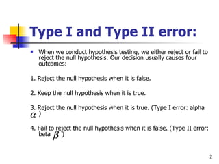 Type I and Type II error:
   When we conduct hypothesis testing, we either reject or fail to
    reject the null hypothesis. Our decision usually causes four
    outcomes:

1. Reject the null hypothesis when it is false.

2. Keep the null hypothesis when it is true.

3. Reject the null hypothesis when it is true. (Type I error: alpha
α)
4. Fail to reject the null hypothesis when it is false. (Type II error:
   beta  β   )


                                                                          2
 