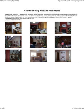 MLS Client Summary Report(292)                                                                                       http://svvarmls.rapmls.com/scripts/mgrqispi.dll




                                                 Client Summary with Addl Pics Report
           Property Type Residential Areas Big Park, Bridgeport, Middle Camp Verde, Rimrock South, Uptown Sedona, Mingus Foothills No, Little Horse Park,
           Cornville/Page Spr, Verde Village, Verde South, Lake Montezuma, West Sedona, Jerome, Village of Oak Cr., Cottonwood, Verde North of 1-17, Rimrock,
           Oak Creek Canyon, Mingus Foothills So, Verde Lakes, Mcguireville, RR Loop/Outlying, Clarkdale Status Active (6/6/2011 or after) Special
           Conditions Foreclosure/Lndr Own OR Short Sale/Lndr Appr
           Listings as of 06/13/11 at 10:26am




24 of 25                                                                                                                                          6/13/2011 10:25 AM
 