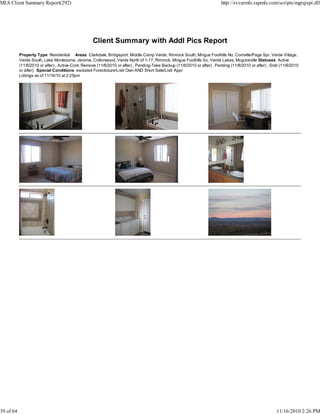 Client Summary with Addl Pics Report
Property Type Residential Areas Clarkdale, Bridgeport, Middle Camp Verde, Rimrock South, Mingus Foothills No, Cornville/Page Spr, Verde Village,
Verde South, Lake Montezuma, Jerome, Cottonwood, Verde North of 1-17, Rimrock, Mingus Foothills So, Verde Lakes, Mcguireville Statuses Active
(11/8/2010 or after) , Active-Cont. Remove (11/8/2010 or after) , Pending-Take Backup (11/8/2010 or after) , Pending (11/8/2010 or after) , Sold (11/8/2010
or after) Special Conditions excluded Foreclosure/Lndr Own AND Short Sale/Lndr Appr
Listings as of 11/16/10 at 2:25pm
MLS Client Summary Report(292) http://svvarmls.rapmls.com/scripts/mgrqispi.dll
39 of 64 11/16/2010 2:26 PM
 