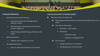 STANDARD PERMISSIONS
 Permissions for framework resources
 Data, environment, file IO, Message Queue,
reflection, sockets
 Directory services, event log, web, performance
counters, registry, UI
 DNS, file dialog, isolated storage, printing, security
system
 Identity permissions
 Publisher, site, string name, url, zone
 User identity permission
 Only non-code access permission in Framework.
CODE ACCESS SECURITY IS EVIDENCE-BASED?
 Most permissions are code access
 Demanding permission performs a stack walk checking for grants of all
callers
 Two ways to make checks
 Imperative – call a method
 Declarative
• Attributes in code
• Attributes in configuration file
 Get security by
 Calling class libraries in Framework
 Calling application code with checks
 