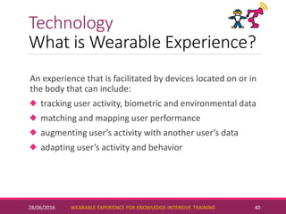 Technology
What is Wearable Experience?
An experience that is facilitated by devices located on or in
the body that can include:
tracking user activity, biometric and environmental data
matching and mapping user performance
augmenting user’s activity with another user’s data
adapting user’s activity and behavior
28/06/2016 WEARABLE EXPERIENCE FOR KNOWLEDGE-INTENSIVE TRAINING 40
 