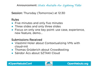 OpenNebula.org#OpenNebulaConf
Announcement: Slots Available for Lightning Talks!
Session: Thursday (Tomorrow) at 12:30
Rules
●  Five minutes and only ﬁve minutes
●  Three slides and only three slides
●  Focus on only one key point: use case, experience,
new feature, demo…
Submissions Received
●  Vlastimil Holer about Contextualizing VMs with
cloud-init
●  Thomas Grüderich about Crowdtesting
●  Sándor Ács about SZTAKI Cloud
 